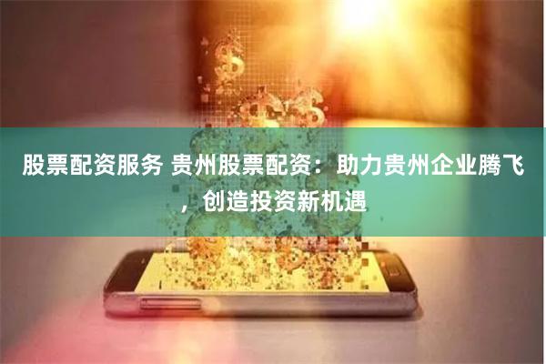 股票配资服务 贵州股票配资：助力贵州企业腾飞，创造投资新机遇