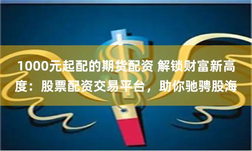 1000元起配的期货配资 解锁财富新高度：股票配资交易平台，助你驰骋股海