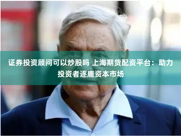 证券投资顾问可以炒股吗 上海期货配资平台：助力投资者逐鹿资本市场